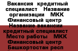 Вакансия -кредитный специалист › Название организации ­ МКК  Финансовый центр  › Название вакансии ­ кредитный специалист › Место работы ­ МКК  Финансовый центр  - Башкортостан респ., Стерлитамакский р-н, Стерлитамак г. Работа » Вакансии   